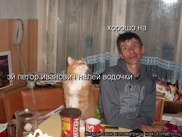 эй петор иванович налей водочки эй петор иванович налей водочки хорошо на... Котоматрица: эй петор иванович налей водочки эй петор иванович налей водочки хорошо на