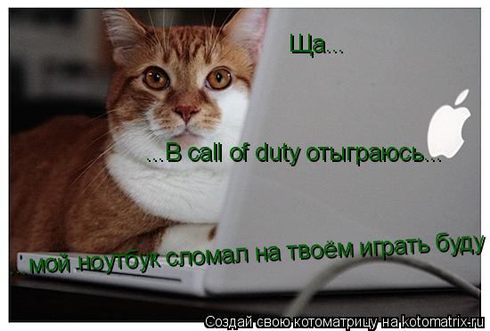 Ща... ...В call of duty отыграюсь... ...А то мой ноутбук сломал на твоём играть ...мой ноутбук сломал... Котоматрица: Ща... ...В call of duty отыграюсь... ...А то мой ноутбук сломал на твоём играть ...мой ноутбук сломал на твоём играть буду
