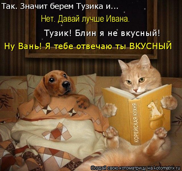 Так. Значит берем Тузика и... Нет. Давай лучше Ивана. Тузик! Блин я не вкусный! Ну Вань! Я тебе отвеч... Котоматрица: Так. Значит берем Тузика и... Нет. Давай лучше Ивана. Тузик! Блин я не вкусный! Ну Вань! Я тебе отвечаю ты ВКУСНЫЙ