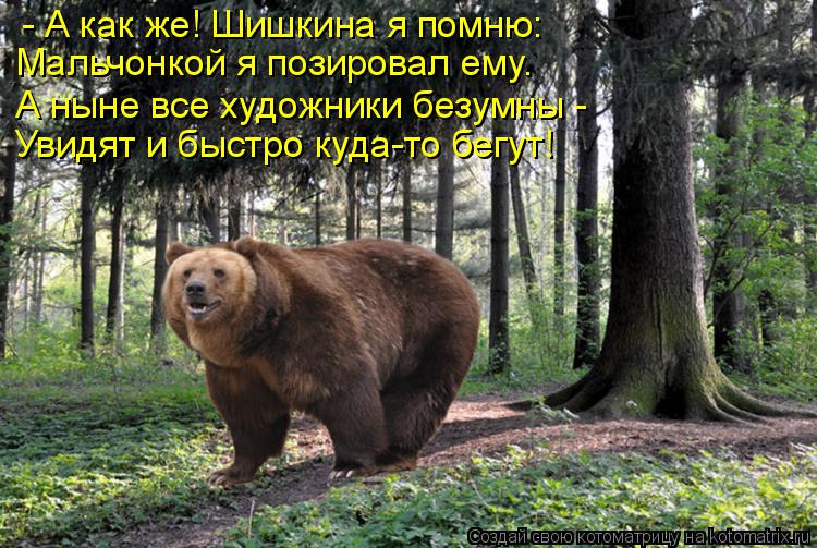 Котоматрица: - А как же! Шишкина я помню: Мальчонкой я позировал ему. А ныне все художники безумны -  Увидят и быстро куда-то бегут!
