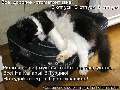 Всё, дорогие котоматритчане! Рифмы не рифмуются, тексты не текстуются.... Всё! На Канары! В Турцию! ... Котоматрица: Всё, дорогие котоматритчане! Рифмы не рифмуются, тексты не текстуются.... Всё! На Канары! В Турцию! На худой конец - в Простоквашино! В отпуск!