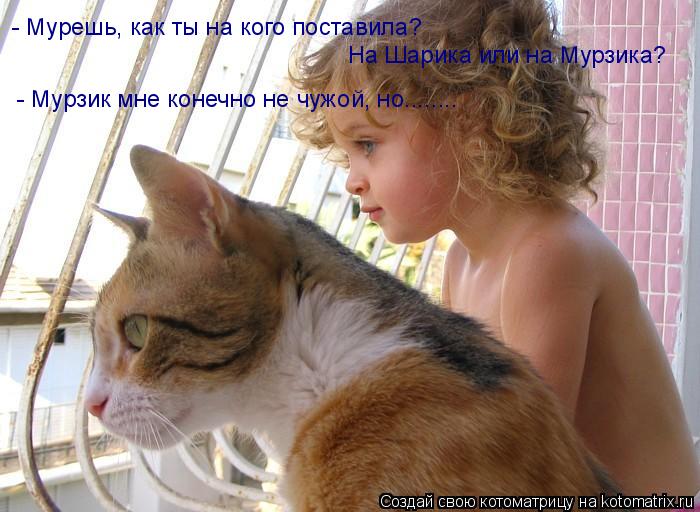 Котоматрица: - Мурешь, как ты на кого поставила?  На Шарика или на Мурзика? - Мурзик мне конечно не чужой, но........
