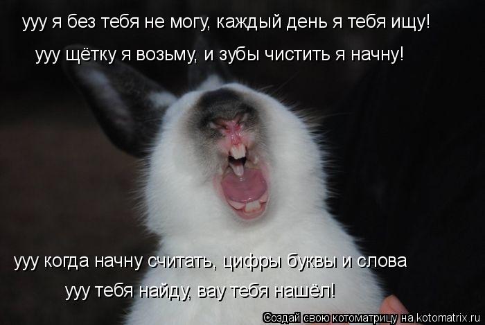 ууу я без тебя не могу, каждый день я тебя ищу! ууу щётку я возьму, и зубы чистить я начну! ууу когда... Котоматрица: ууу я без тебя не могу, каждый день я тебя ищу! ууу щётку я возьму, и зубы чистить я начну! ууу когда начну считать, цифры буквы и слова ууу теб