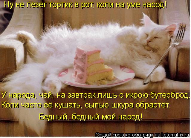 Ну не лезет тортик в рот, коли на уме народ! У народа, чай, на завтрак лишь с икрою бутерброд. Коли ч... Котоматрица: Ну не лезет тортик в рот, коли на уме народ! У народа, чай, на завтрак лишь с икрою бутерброд. Коли часто её кушать, сыпью шкура обрастёт. Бедны