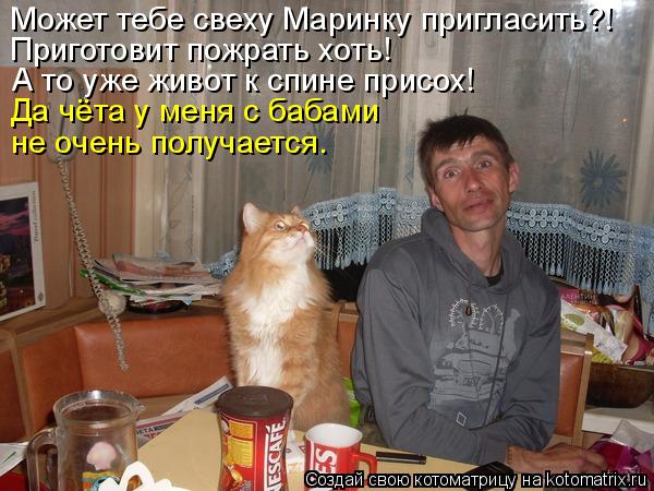 Может тебе свеху Маринку пригласить?! Приготовит пожрать хоть! А то уже живот к спине присох! Да чёта... Котоматрица: Может тебе свеху Маринку пригласить?! Приготовит пожрать хоть! А то уже живот к спине присох! Да чёта у меня с бабами не очень получается.