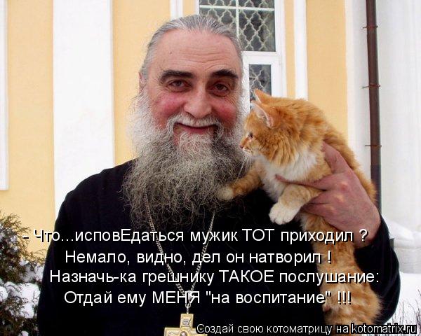 Назначь-ка грешнику ТАКОЕ послушание: Отдай ему МЕНЯ "на воспитание" !!! Немало, видно, дел он натвор... Котоматрица: Назначь-ка грешнику ТАКОЕ послушание: Отдай ему МЕНЯ "на воспитание" !!! Немало, видно, дел он натворил ! - Что...исповЕдаться мужик ТОТ приходи