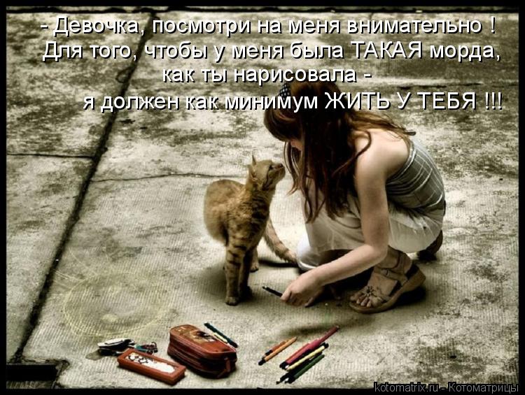- Девочка, посмотри на меня внимательно ! Для того, чтобы у меня была ТАКАЯ морда, я должен как мини... Котоматрица: - Девочка, посмотри на меня внимательно ! Для того, чтобы у меня была ТАКАЯ морда, я должен как минимум ЖИТЬ У ТЕБЯ !!! как ты нарисовала -