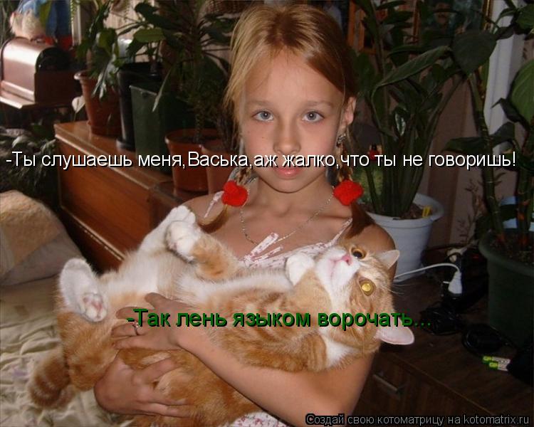 -Ты слушаешь меня,Васька,аж жалко,что ты не говоришь! -Так лень языком ворочать...... Котоматрица: -Ты слушаешь меня,Васька,аж жалко,что ты не говоришь! -Так лень языком ворочать...