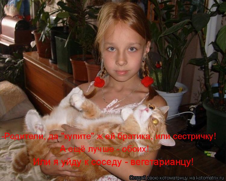 -Родители, да "купите" ж ей братика, или сестричку! А ещё лучше - обоих! Или я уйду к соседу - вегет... Котоматрица: -Родители, да "купите" ж ей братика, или сестричку! А ещё лучше - обоих! Или я уйду к соседу - вегетарианцу!