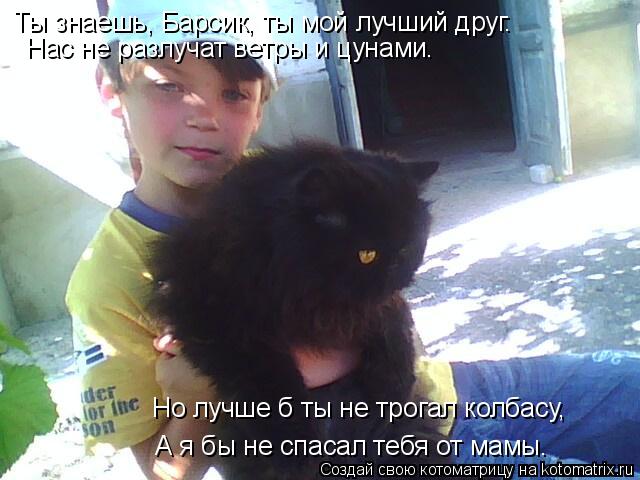 Ты знаешь, Барсик, ты мой лучший друг. Нас не разлучат ветры и цунами. Но лучше б ты не трогал колбас... Котоматрица: Ты знаешь, Барсик, ты мой лучший друг. Нас не разлучат ветры и цунами. Но лучше б ты не трогал колбасу, А я бы не спасал тебя от мамы.