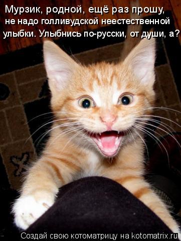 Котоматрица: Мурзик, родной, ещё раз прошу, не надо голливудской неестественной  улыбки. Улыбнись по-русски, от души, а?