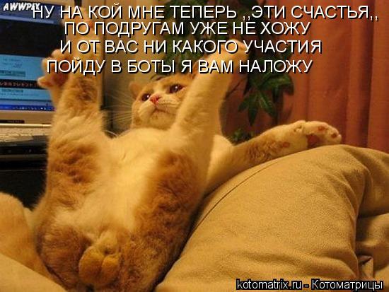 НУ НА КОЙ МНЕ ТЕПЕРЬ ,,ЭТИ СЧАСТЬЯ,, И ОТ ВАС НИ КАКОГО УЧАСТИЯ ПО ПОДРУГАМ УЖЕ НЕ ХОЖУ ПОЙДУ В БОТЫ ... Котоматрица: НУ НА КОЙ МНЕ ТЕПЕРЬ ,,ЭТИ СЧАСТЬЯ,, И ОТ ВАС НИ КАКОГО УЧАСТИЯ ПО ПОДРУГАМ УЖЕ НЕ ХОЖУ ПОЙДУ В БОТЫ Я ВАМ НАЛОЖУ