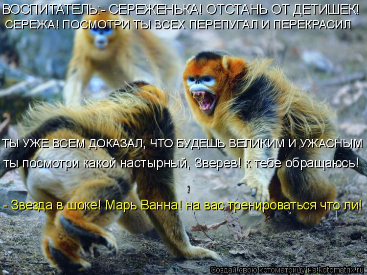 ВОСПИТАТЕЛЬ:- СЕРЕЖЕНЬКА! ОТСТАНЬ ОТ ДЕТИШЕК! СЕРЕЖА! ПОСМОТРИ ТЫ ВСЕХ ПЕРЕПУГАЛ И ПЕРЕКРАСИЛ ТЫ УЖЕ ... Котоматрица: ВОСПИТАТЕЛЬ:- СЕРЕЖЕНЬКА! ОТСТАНЬ ОТ ДЕТИШЕК! СЕРЕЖА! ПОСМОТРИ ТЫ ВСЕХ ПЕРЕПУГАЛ И ПЕРЕКРАСИЛ ТЫ УЖЕ ВСЕМ ДОКАЗАЛ, ЧТО БУДЕШЬ ВЕЛИКИМ И УЖАС