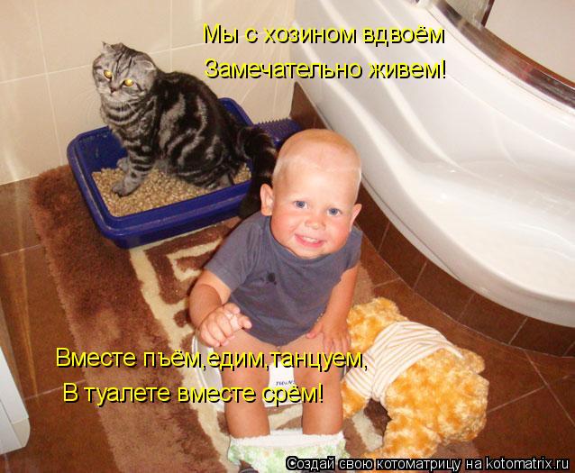 Котоматрица: Мы с хозином вдвоём Замечательно живем! Вместе пъём,едим,танцуем, В туалете вместе срём!