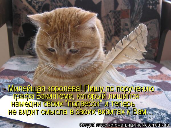 - Милейшая королева! Пишу по поручению графа Бэкингема, который лишился намедни своих "подвесок" и те... Котоматрица: - Милейшая королева! Пишу по поручению графа Бэкингема, который лишился намедни своих "подвесок" и теперь не видит смысла в своих визитах к В