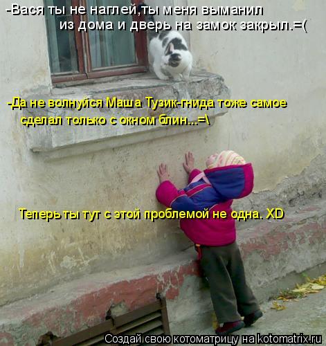 Котоматрица: -Вася ты не наглей,ты меня выманил  из дома и дверь на замок закрыл.=( -Да не волнуйся Маша Тузик-гнида тоже самое Теперь ты тут с этой проблемо