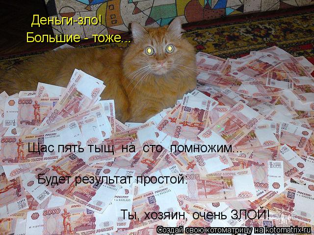 Котоматрица: Деньги-зло! Большие - тоже... Щас пять тыщ  на  сто  помножим... Будет результат простой: Ты, хозяин, очень ЗЛОЙ!