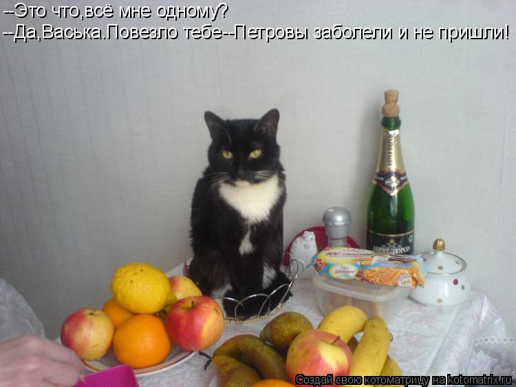 --Это что,всё мне одному? --Да,Васька.Повезло тебе--Петровы заболели и не пришли!... Котоматрица: --Это что,всё мне одному? --Да,Васька.Повезло тебе--Петровы заболели и не пришли!