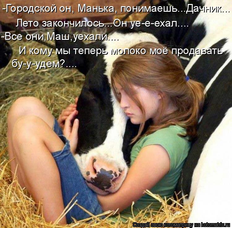 -Городской он, Манька, понимаешь...Дачник... бу-у-удем?.... -Все они,Маш,уехали.... Лето закончилось.... Котоматрица: -Городской он, Манька, понимаешь...Дачник... бу-у-удем?.... -Все они,Маш,уехали.... Лето закончилось...Он уе-е-ехал.... И кому мы теперь молоко моё пр