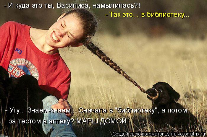 - И куда это ты, Василиса, намылилась?! - Так это... в библиотеку... - Угу... Знаем-знаем... Сначала ... Котоматрица: - И куда это ты, Василиса, намылилась?! - Так это... в библиотеку... - Угу... Знаем-знаем... Сначала в "библиотеку", а потом за тестом в аптеку? МАРШ