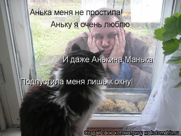 Анька меня не простила! Аньку я очень люблю И даже Анькина Манька Подпустила меня лишь к окну!... Котоматрица: Анька меня не простила! Аньку я очень люблю И даже Анькина Манька Подпустила меня лишь к окну!