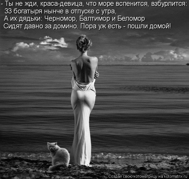 - Ты не жди, краса-девица, что море вспенится, взбурлится: 33 богатыря нынче в отпуске с утра, А их д... Котоматрица: - Ты не жди, краса-девица, что море вспенится, взбурлится: 33 богатыря нынче в отпуске с утра, А их дядьки: Черномор, Балтимор и Беломор Сидят да