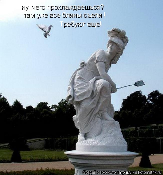 ну ,чего прохлаждаешься? там уже все блины съели ! Требуют еще!... Котоматрица: ну ,чего прохлаждаешься? там уже все блины съели ! Требуют еще!