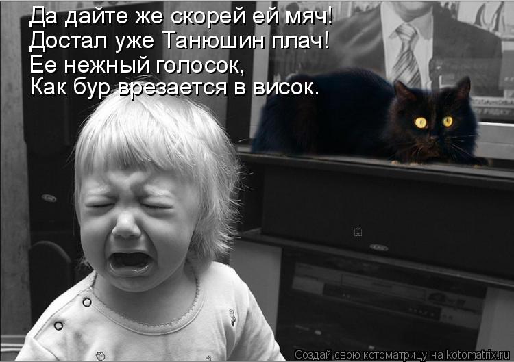 Да дайте же скорей ей мяч! Достал уже Танюшин плач! Ее нежный голосок, Как бур врезается в висок.... Котоматрица: Да дайте же скорей ей мяч! Достал уже Танюшин плач! Ее нежный голосок, Как бур врезается в висок.
