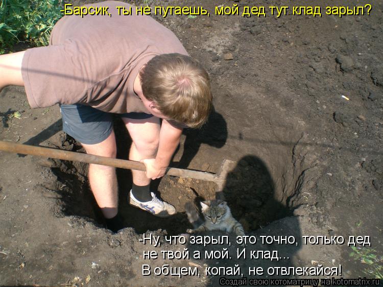 -Барсик, ты не путаешь, мой дед тут клад зарыл? -Ну, что зарыл, это точно, только дед не твой а мой. ... Котоматрица: -Барсик, ты не путаешь, мой дед тут клад зарыл? -Ну, что зарыл, это точно, только дед не твой а мой. И клад... В общем, копай, не отвлекайся!