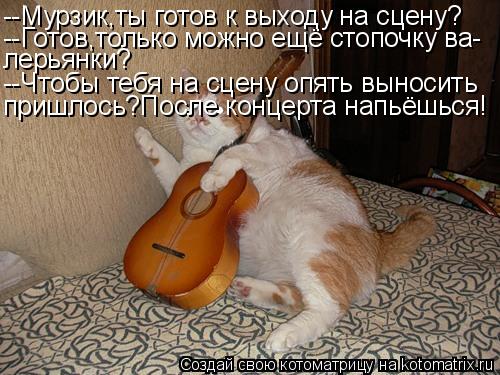 --Мурзик,ты готов к выходу на сцену? --Готов,только можно ещё стопочку ва- лерьянки? --Чтобы тебя на ... Котоматрица: --Мурзик,ты готов к выходу на сцену? --Готов,только можно ещё стопочку ва- лерьянки? --Чтобы тебя на сцену опять выносить пришлось?После концер
