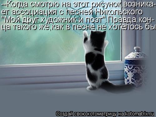 Котоматрица: --Когда смотрю на этот рисунок,возника- ет ассоциация с песней Никольского "Мой друг художник и поэт".Правда,кон- ца такого же,как в песне,не х