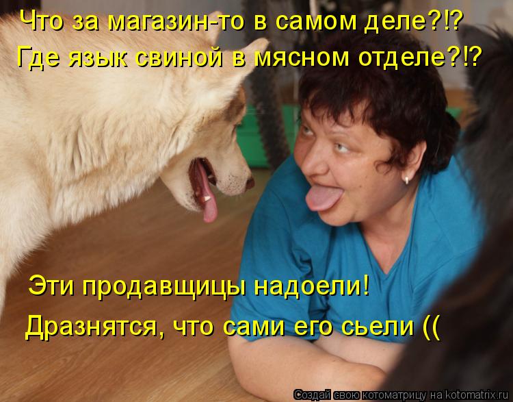 Что за магазин-то в самом деле?!? Где язык свиной в мясном отделе?!? Эти продавщицы надоели! Дразнятс... Котоматрица: Что за магазин-то в самом деле?!? Где язык свиной в мясном отделе?!? Эти продавщицы надоели! Дразнятся, что сами его сьели ((