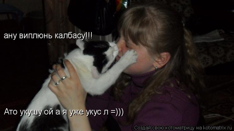 Котоматрица: ану виплюнь калбасу!!!  Ато укушу ой а я уже укусіл =)))