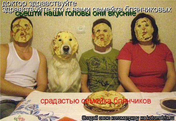 доктор здравствуйте здравствуйте что с вами семейка блянчиковых сьешти наши головы они вкусние сра... Котоматрица: доктор здравствуйте здравствуйте что с вами семейка блянчиковых сьешти наши головы они вкусние срадастью семейка блянчиков