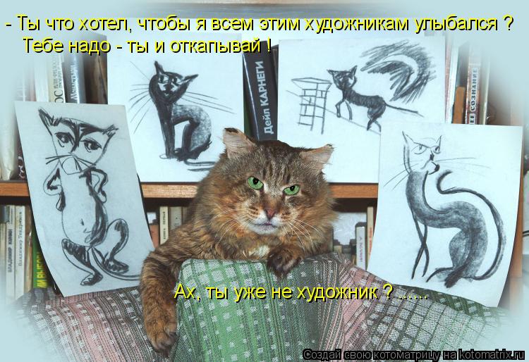 Котоматрица: - Ты что хотел, чтобы я всем этим художникам улыбался ? Тебе надо - ты и откапывай ! Ах, ты уже не художник ? ......