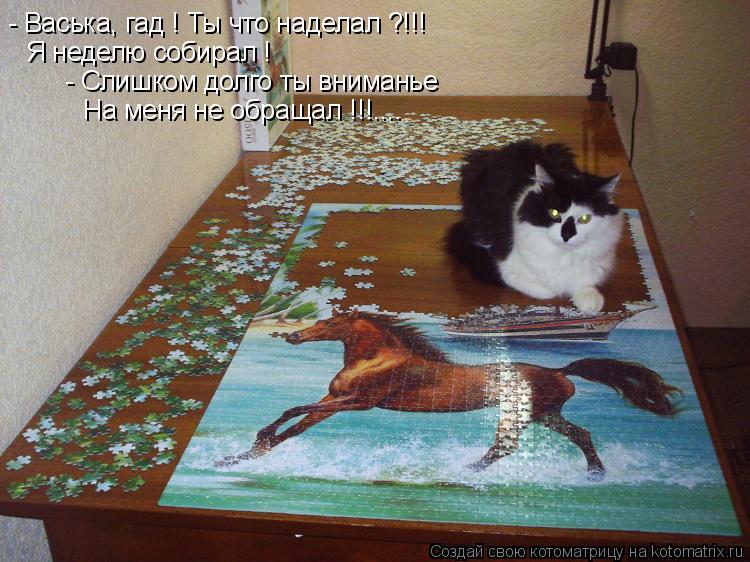 - Васька, гад ! Ты что наделал ?!!! Я неделю собирал ! - Слишком долго ты вниманье На меня не обращал... Котоматрица: - Васька, гад ! Ты что наделал ?!!! Я неделю собирал ! - Слишком долго ты вниманье На меня не обращал !!!....