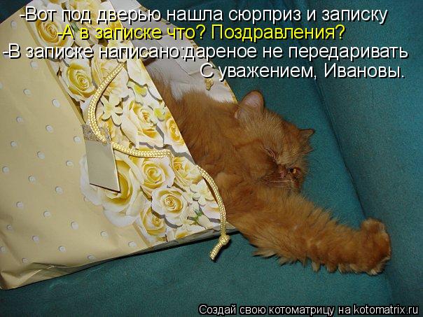 Котоматрица: -Вот под дверью нашла сюрприз и записку  -А в записке что? Поздравления? -В записке написано:дареное не передаривать С уважением, Ивановы.