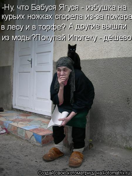 -Ну, что Бабуся Ягуся - избушка на курьих ножках сгорела из-за пожара в лесу и в торфе? А другие вышл... Котоматрица: -Ну, что Бабуся Ягуся - избушка на курьих ножках сгорела из-за пожара в лесу и в торфе? А другие вышли из моды?Покупай Ипотеку - дёшево!