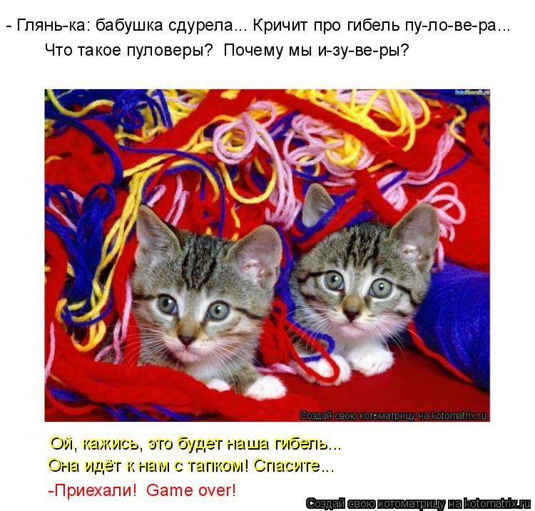 - Глянь-ка: бабушка сдурела... Кричит про гибель пу-ло-ве-ра... Что такое пуловеры? Почему мы и-... Котоматрица: - Глянь-ка: бабушка сдурела... Кричит про гибель пу-ло-ве-ра... Что такое пуловеры? Почему мы и-зу-ве-ры? Ой, кажись, это будет наша гибель... Он