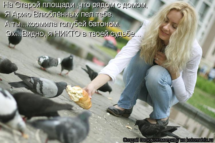На Старой площади ,что рядом с домом, Я Арию Влюблённых пел тебе. А ты...кормила голубей батоном. Эх... Котоматрица: На Старой площади ,что рядом с домом, Я Арию Влюблённых пел тебе. А ты...кормила голубей батоном. Эх...Видно, я НИКТО в твоей судьбе...