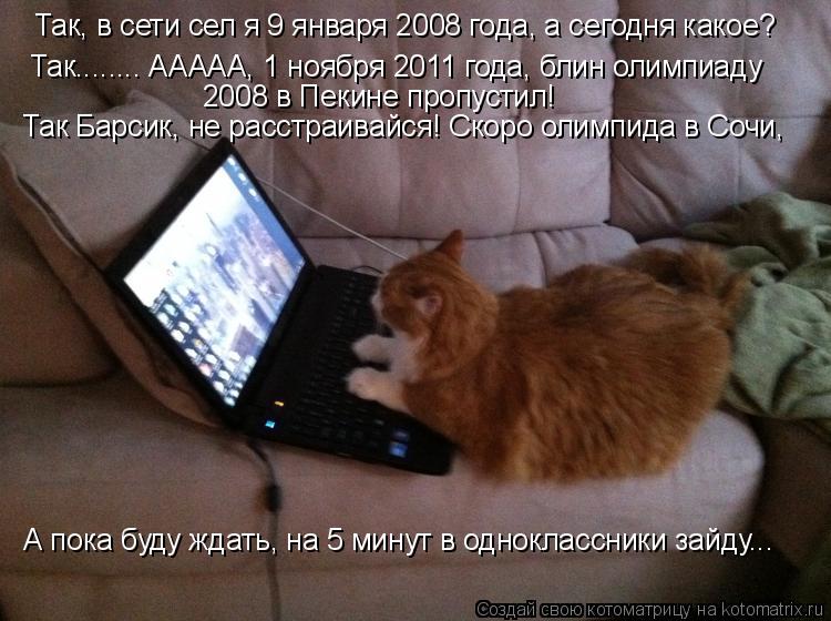 Так, в сети сел я 9 января 2008 года, а сегодня какое? Так........ ААААА, 1 ноября 2011 года, блин ол... Котоматрица: Так, в сети сел я 9 января 2008 года, а сегодня какое? Так........ ААААА, 1 ноября 2011 года, блин олимпиаду 2008 в Пекине пропустил! Так Барсик, не р
