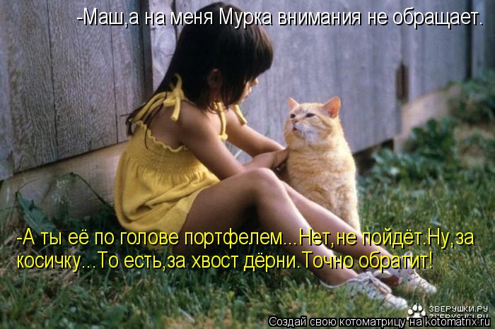 -Маш,а на меня Мурка внимания не обращает. -А ты её по голове портфелем...Нет,не пойдёт.Ну,за косичк... Котоматрица: -Маш,а на меня Мурка внимания не обращает. -А ты её по голове портфелем...Нет,не пойдёт.Ну,за косичку...То есть,за хвост дёрни.Точно обратит!