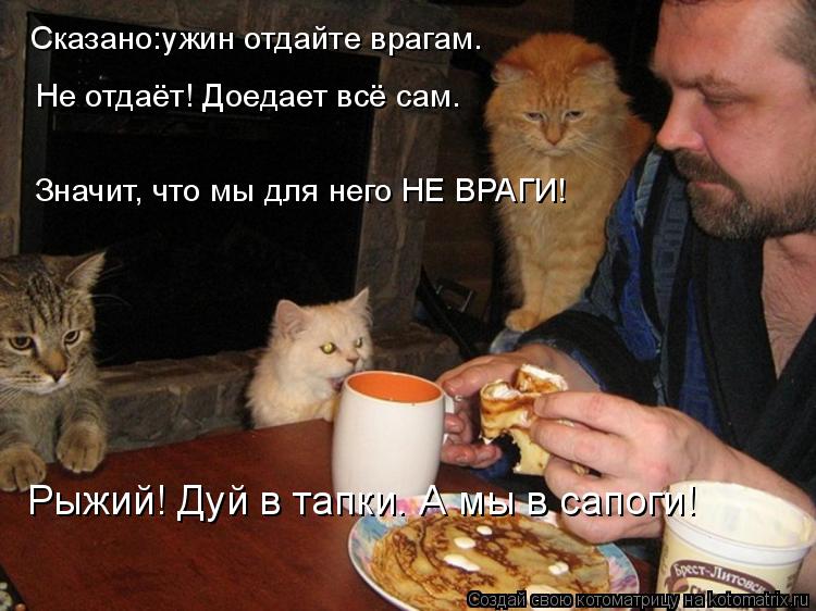 Сказано:ужин отдайте врагам. Не отдаёт! Доедает всё сам. Значит, что мы для него НЕ ВРАГИ! Рыжий! Дуй... Котоматрица: Сказано:ужин отдайте врагам. Не отдаёт! Доедает всё сам. Значит, что мы для него НЕ ВРАГИ! Рыжий! Дуй в тапки. А мы в сапоги!