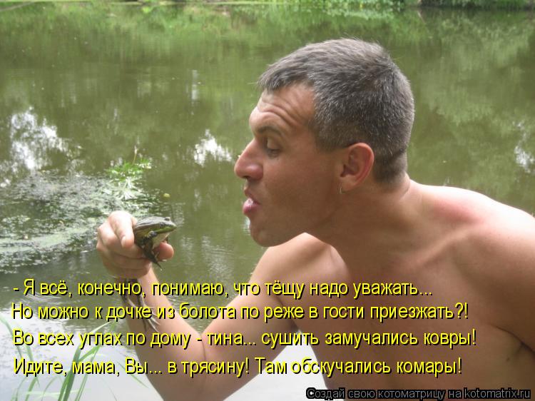 - Я всё, конечно, понимаю, что тёщу надо уважать..… Но можно к дочке из болота по реже в гости приезж... Котоматрица: - Я всё, конечно, понимаю, что тёщу надо уважать..… Но можно к дочке из болота по реже в гости приезжать?! Во всех углах по дому - тина..… сушить