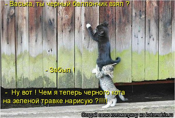 - Васька, ты черный баллончик взял ? - Забыл ! - Ну вот ! Чем я теперь черного кота на зеленой травк... Котоматрица: - Васька, ты черный баллончик взял ? - Забыл ! - Ну вот ! Чем я теперь черного кота на зеленой травке нарисую ?!!!!
