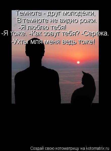 Темнота - друг молодёжи, В темноте не видно рожи. -Я люблю тебя! -Я тоже. -Как зовут тебя? -Серёжа. -... Котоматрица: Темнота - друг молодёжи, В темноте не видно рожи. -Я люблю тебя! -Я тоже. -Как зовут тебя? -Серёжа. -Ухты мля меня ведь тоже!