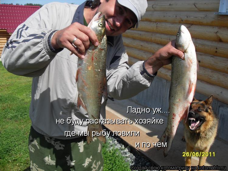 Котоматрица: Ладно уж.... не буду расказывать хозяйке где мы рыбу ловили и по чем