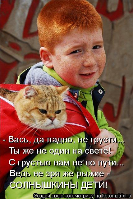 Котоматрица: - Вась, да ладно, не грусти... Ты же не один на свете! С грустью нам не по пути... Ведь не зря же рыжие - СОЛНЫШКИНЫ ДЕТИ!