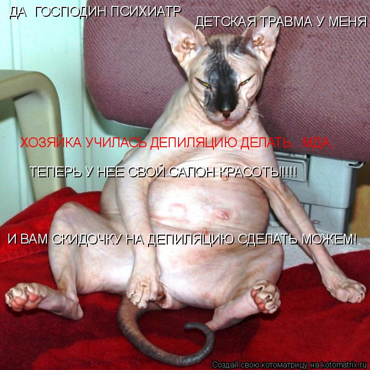 Котоматрица: ДА  ГОСПОДИН ПСИХИАТР ДЕТСКАЯ ТРАВМА У МЕНЯ ХОЗЯЙКА УЧИЛАСЬ ДЕПИЛЯЦИЮ ДЕЛАТЬ.. МДА.. ТЕПЕРЬ У НЕЕ СВОЙ САЛОН КРАСОТЫ!!!! И ВАМ СКИДОЧКУ НА ДЕПИ