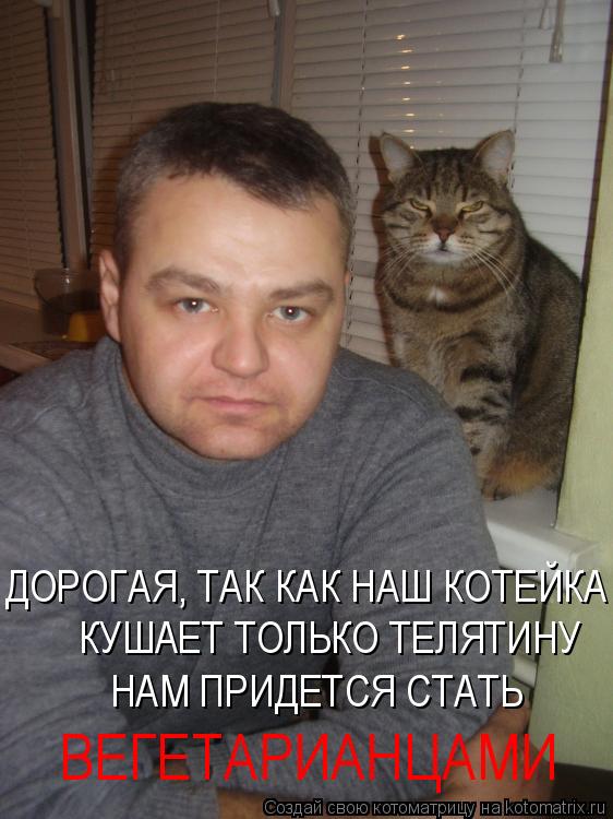 ДОРОГАЯ, ТАК КАК НАШ КОТЕЙКА КУШАЕТ ТОЛЬКО ТЕЛЯТИНУ НАМ ПРИДЕТСЯ СТАТЬ ВЕГЕТАРИАНЦАМИ... Котоматрица: ДОРОГАЯ, ТАК КАК НАШ КОТЕЙКА КУШАЕТ ТОЛЬКО ТЕЛЯТИНУ НАМ ПРИДЕТСЯ СТАТЬ ВЕГЕТАРИАНЦАМИ
